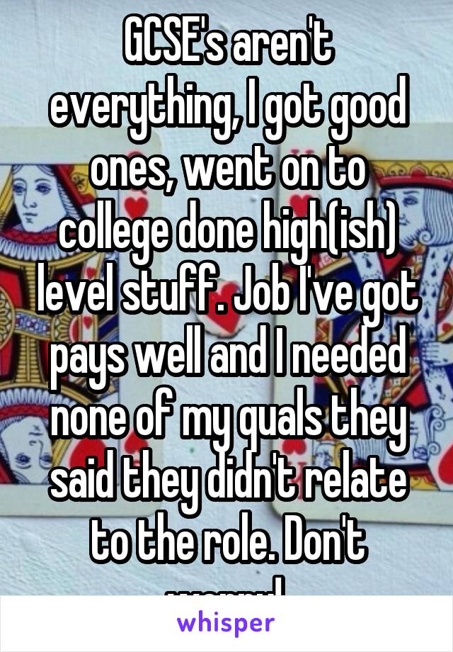 GCSE's aren't everything, I got good ones, went on to college done high(ish) level stuff. Job I've got pays well and I needed none of my quals they said they didn't relate to the role. Don't worry! 