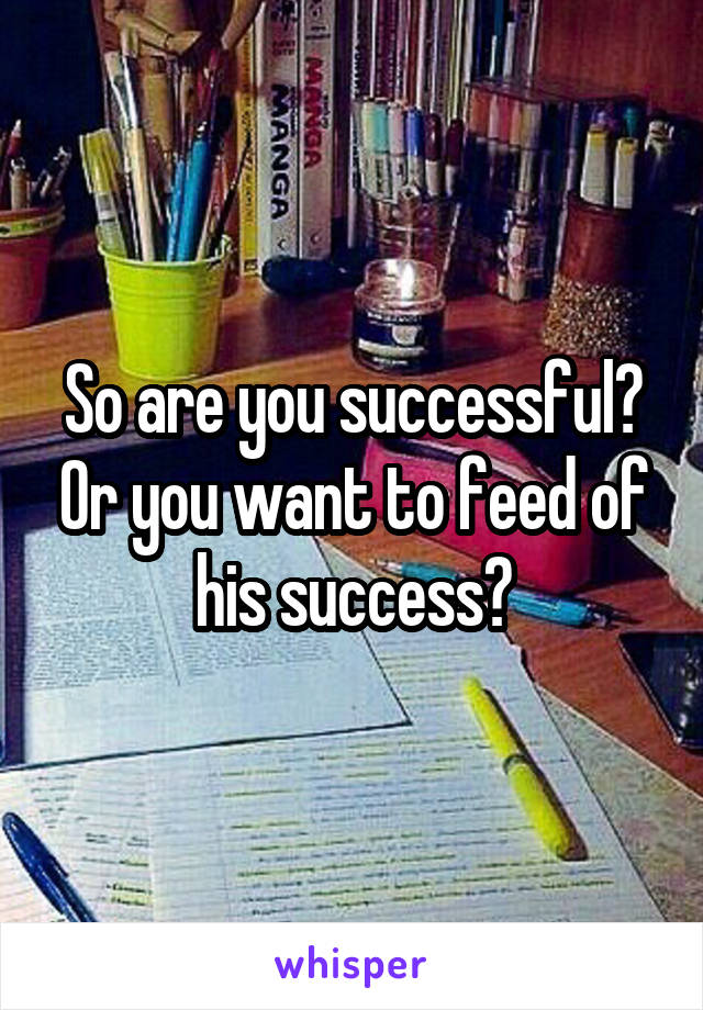 So are you successful? Or you want to feed of his success?