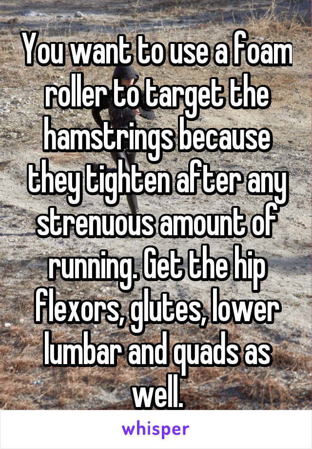 You want to use a foam roller to target the hamstrings because they tighten after any strenuous amount of running. Get the hip flexors, glutes, lower lumbar and quads as well.