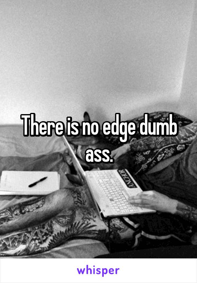 There is no edge dumb ass.