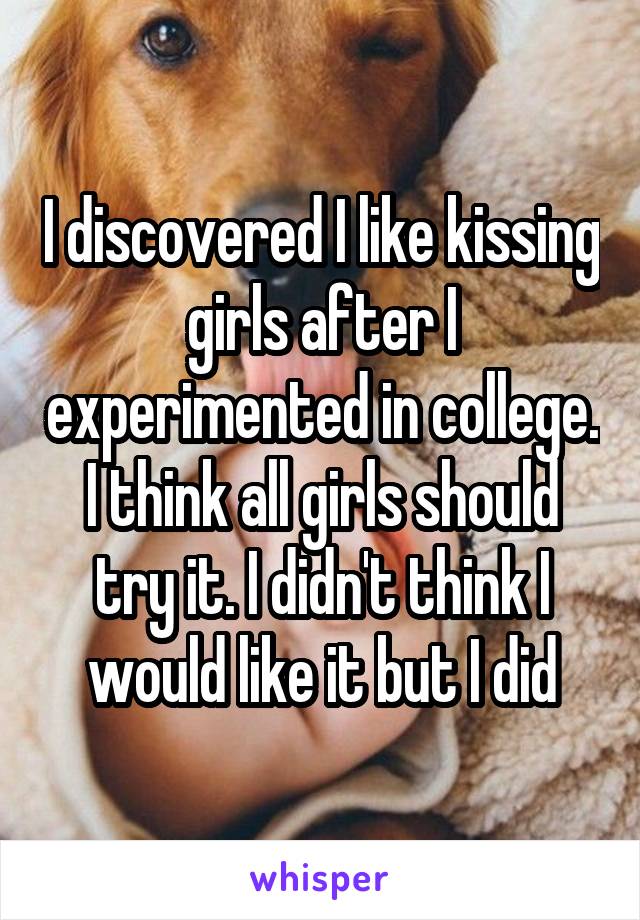 I discovered I like kissing girls after I experimented in college. I think all girls should try it. I didn't think I would like it but I did