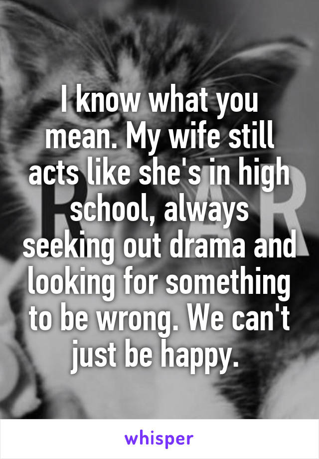 I know what you mean. My wife still acts like she's in high school, always seeking out drama and looking for something to be wrong. We can't just be happy. 