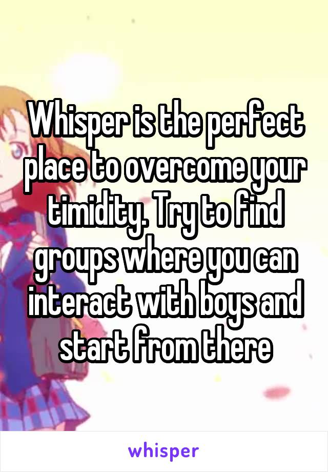 Whisper is the perfect place to overcome your timidity. Try to find groups where you can interact with boys and start from there