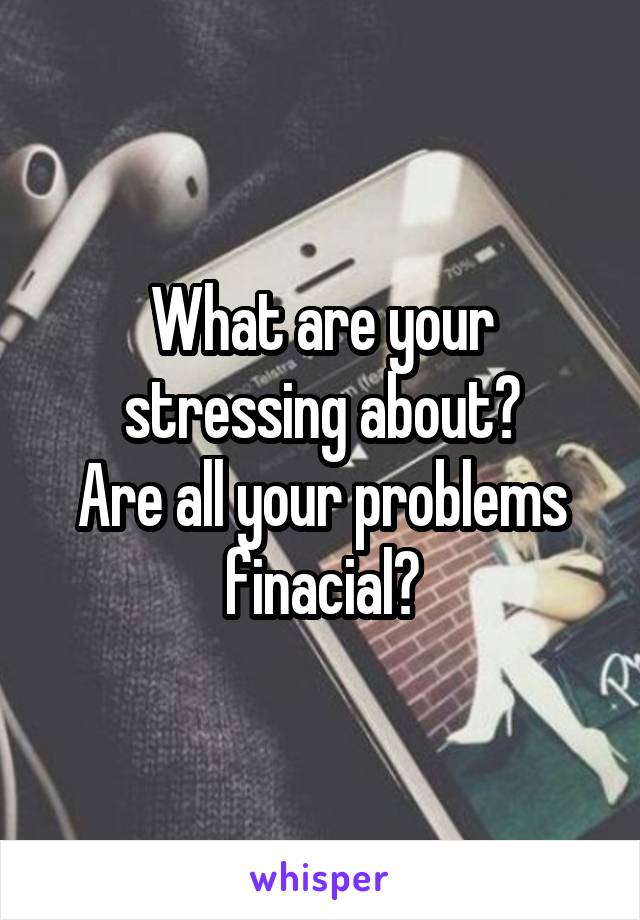 What are your stressing about?
Are all your problems finacial?