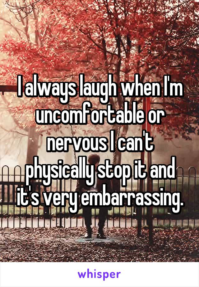 I always laugh when I'm uncomfortable or nervous I can't physically stop it and it's very embarrassing.