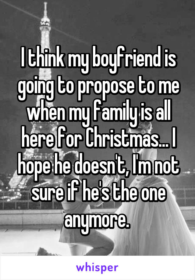 I think my boyfriend is going to propose to me when my family is all here for Christmas... I hope he doesn't, I'm not sure if he's the one anymore. 