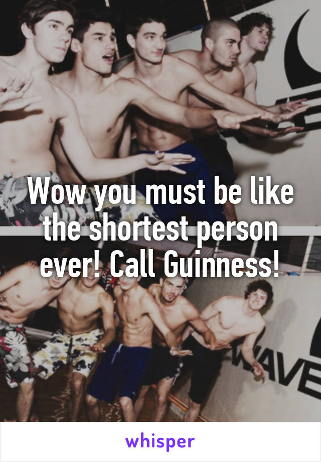 Wow you must be like the shortest person ever! Call Guinness!