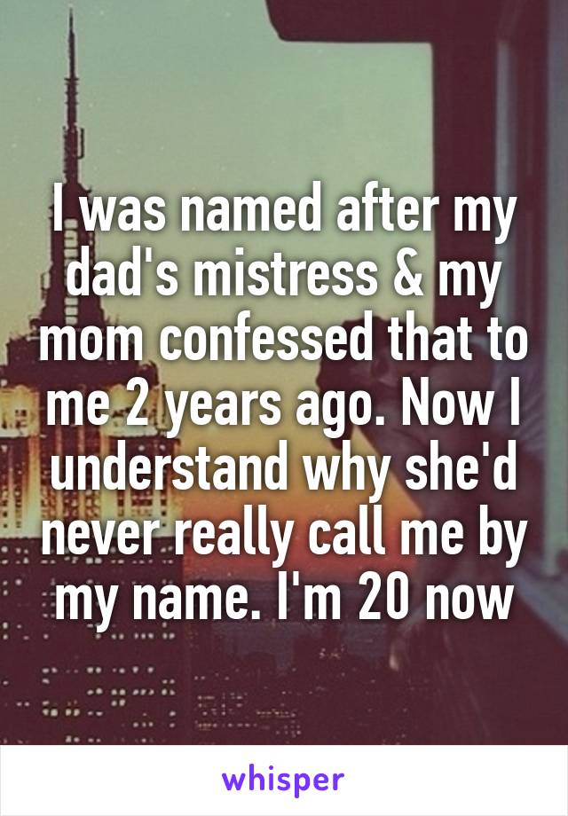 I was named after my dad's mistress & my mom confessed that to me 2 years ago. Now I understand why she'd never really call me by my name. I'm 20 now