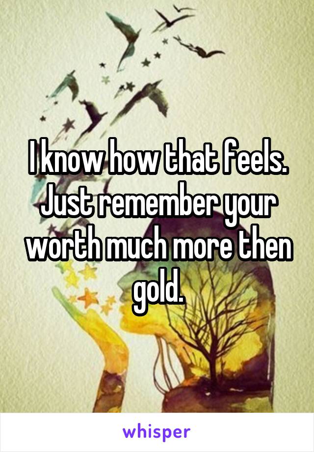 I know how that feels. Just remember your worth much more then gold.