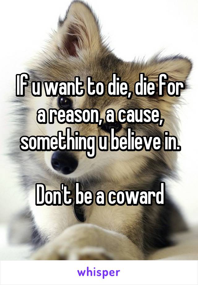 If u want to die, die for a reason, a cause, something u believe in.

Don't be a coward