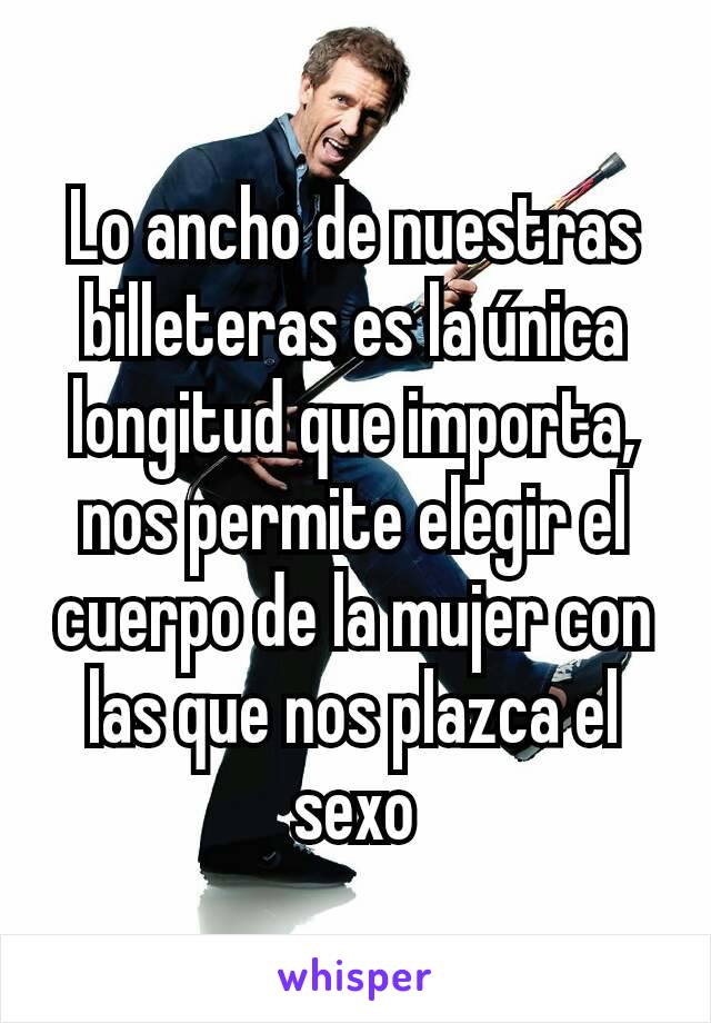 Lo ancho de nuestras billeteras es la única longitud que importa, nos permite elegir el cuerpo de la mujer con las que nos plazca el sexo