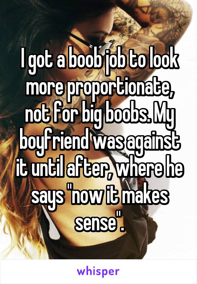 I got a boob job to look more proportionate, not for big boobs. My boyfriend was against it until after, where he says "now it makes sense".