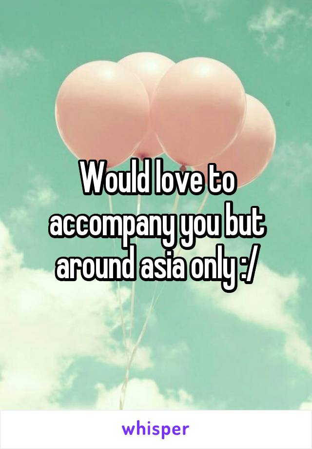 Would love to accompany you but around asia only :/