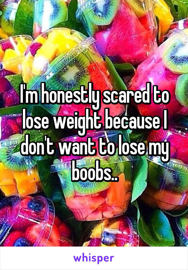 I'm honestly scared to lose weight because I don't want to lose my boobs..