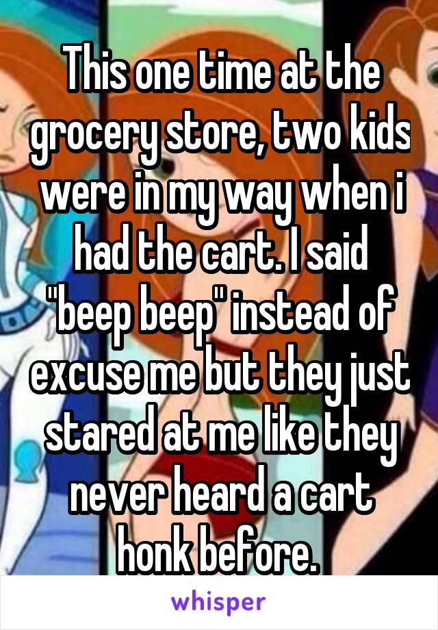 This one time at the grocery store, two kids were in my way when i had the cart. I said "beep beep" instead of excuse me but they just stared at me like they never heard a cart honk before. 