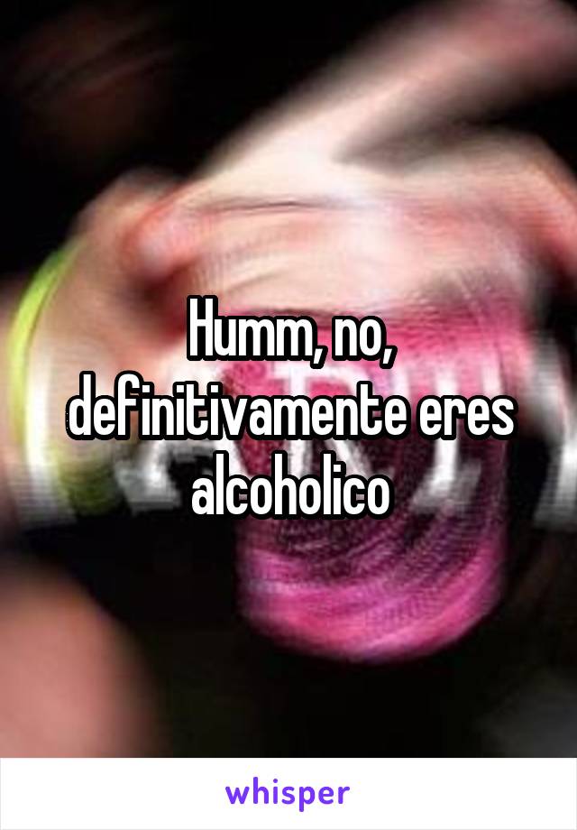 Humm, no, definitivamente eres alcoholico