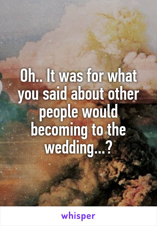 Oh.. It was for what you said about other people would becoming to the wedding...?