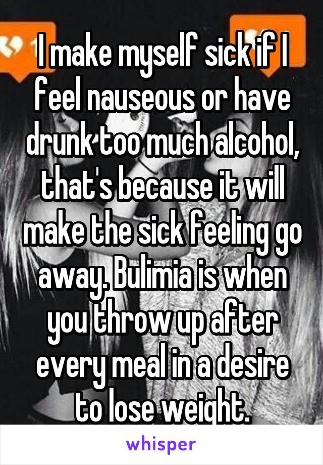 I make myself sick if I feel nauseous or have drunk too much alcohol, that's because it will make the sick feeling go away. Bulimia is when you throw up after every meal in a desire to lose weight.