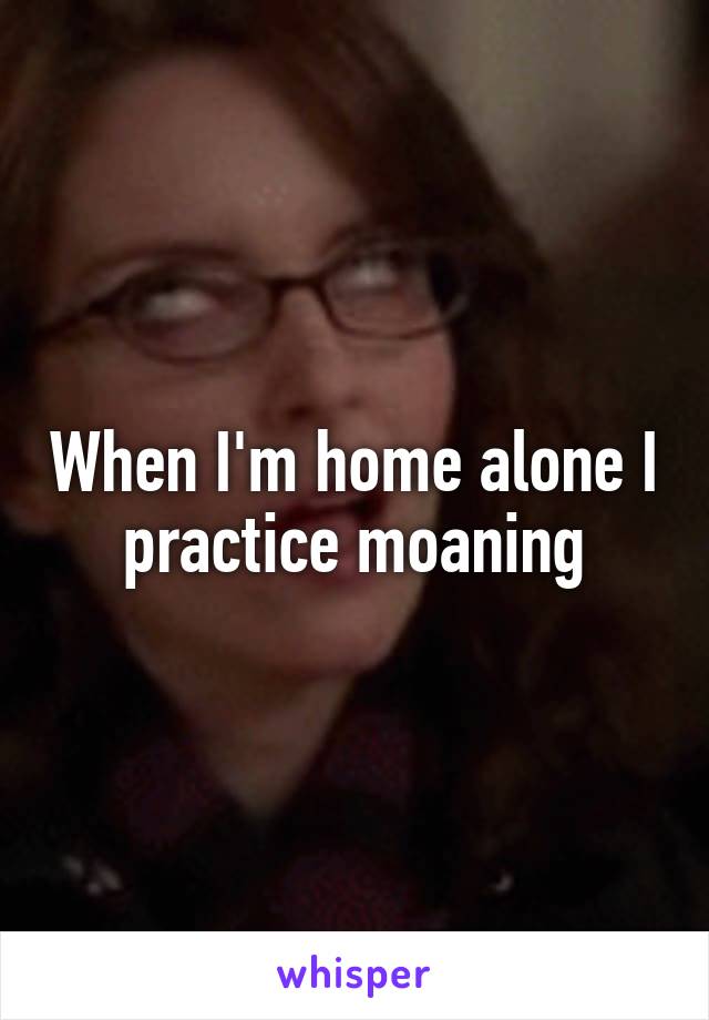 When I'm home alone I practice moaning