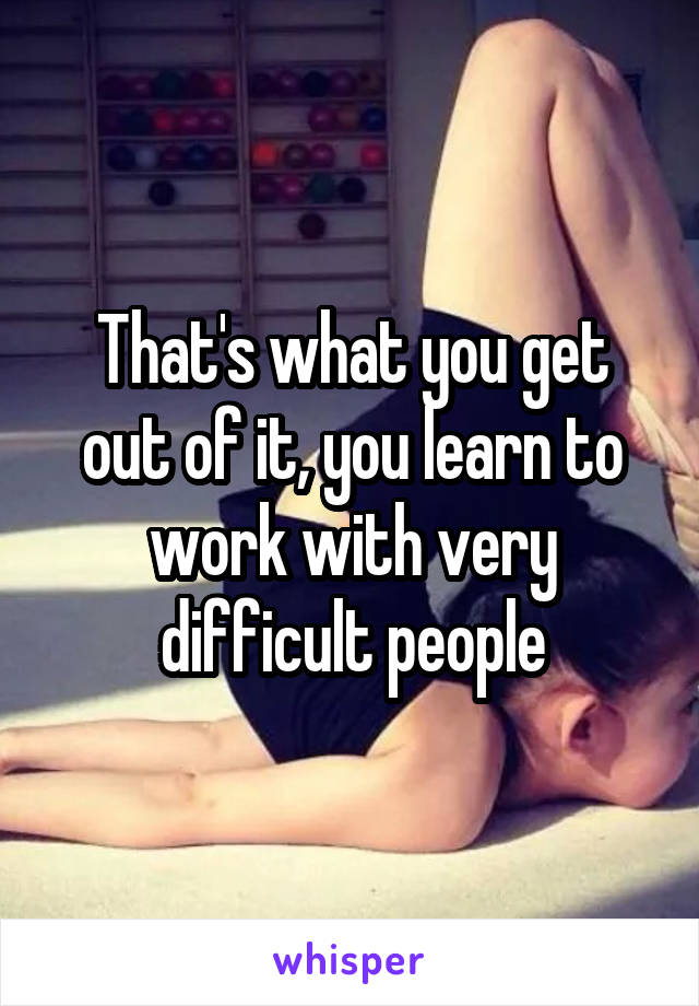 That's what you get out of it, you learn to work with very difficult people