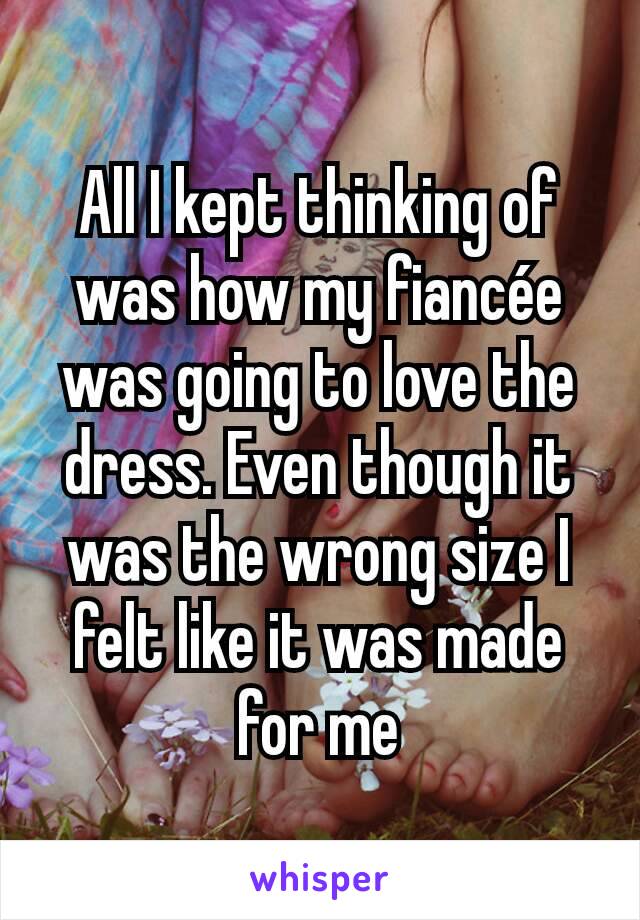 All I kept thinking of was how my fiancée was going to love the dress. Even though it was the wrong size I felt like it was made for me