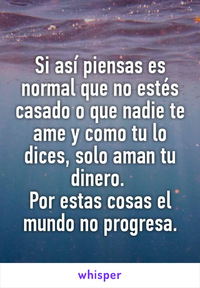 Si así piensas es normal que no estés casado o que nadie te ame y como tu lo dices, solo aman tu dinero. 
Por estas cosas el mundo no progresa.