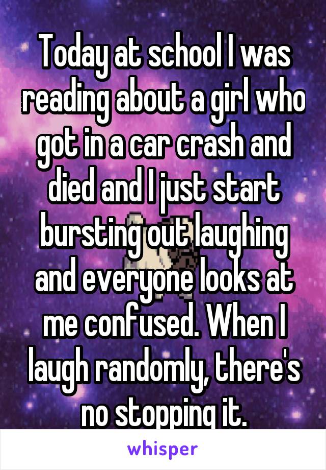 Today at school I was reading about a girl who got in a car crash and died and I just start bursting out laughing and everyone looks at me confused. When I laugh randomly, there's no stopping it.