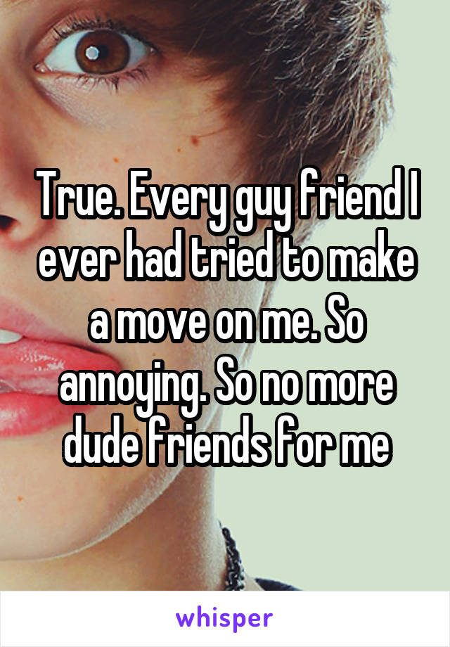 True. Every guy friend I ever had tried to make a move on me. So annoying. So no more dude friends for me