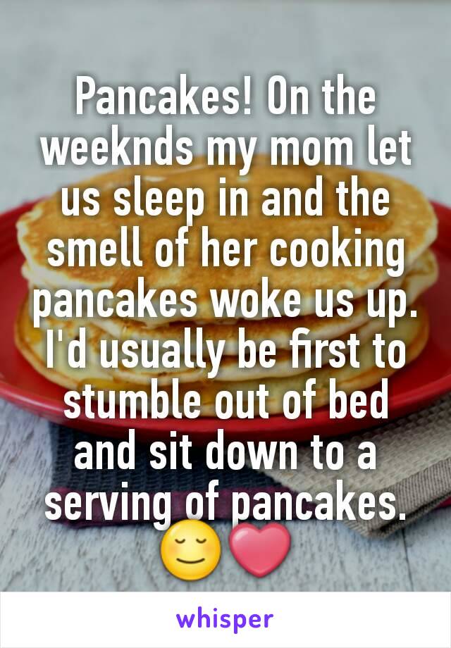 Pancakes! On the weeknds my mom let us sleep in and the smell of her cooking pancakes woke us up. I'd usually be first to stumble out of bed and sit down to a serving of pancakes.😌❤