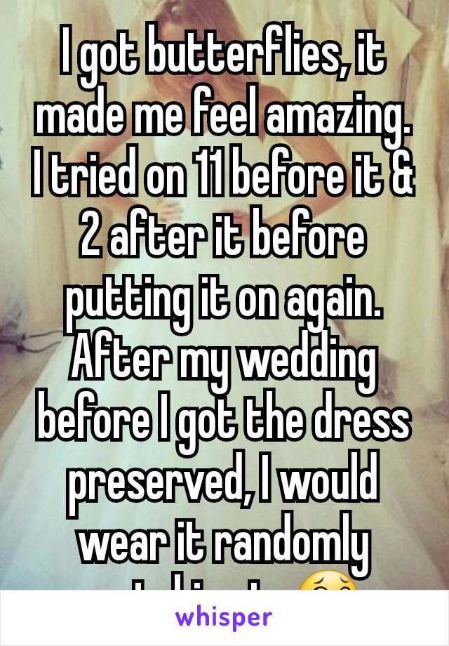 I got butterflies, it made me feel amazing.  I tried on 11 before it & 2 after it before putting it on again.  After my wedding before I got the dress preserved, I would wear it randomly watching tv😂