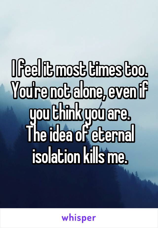 I feel it most times too. You're not alone, even if you think you are.
The idea of eternal isolation kills me.