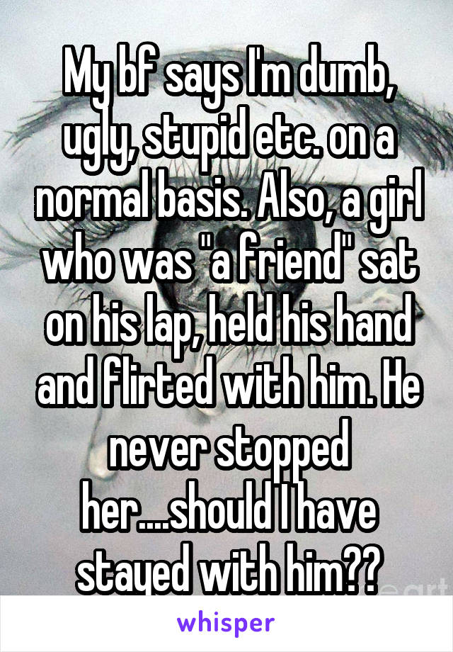 My bf says I'm dumb, ugly, stupid etc. on a normal basis. Also, a girl who was "a friend" sat on his lap, held his hand and flirted with him. He never stopped her....should I have stayed with him??