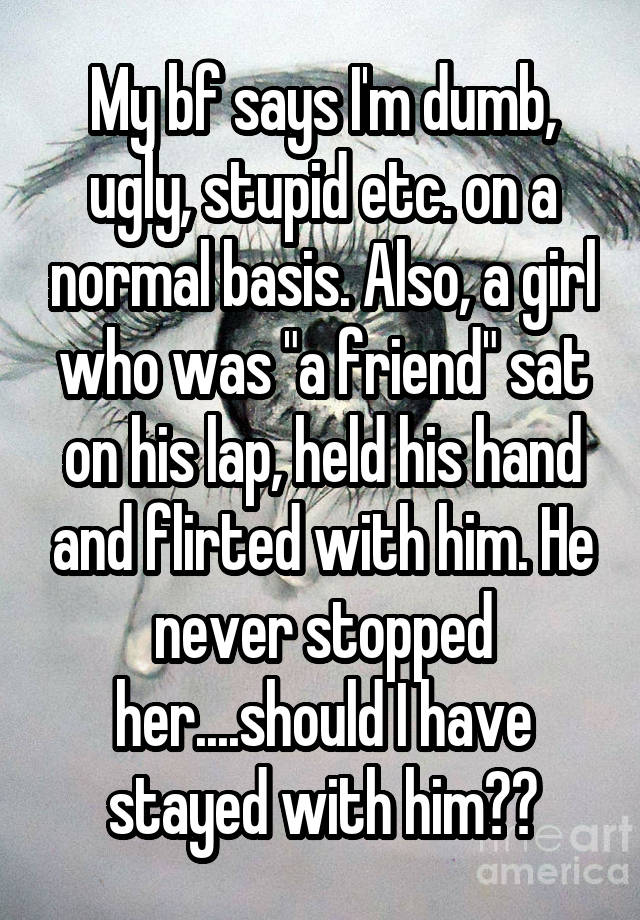 My bf says I'm dumb, ugly, stupid etc. on a normal basis. Also, a girl who was "a friend" sat on his lap, held his hand and flirted with him. He never stopped her....should I have stayed with him??