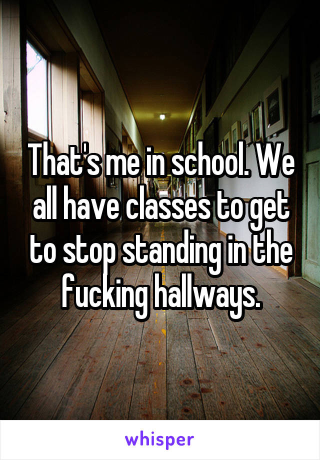 That's me in school. We all have classes to get to stop standing in the fucking hallways.