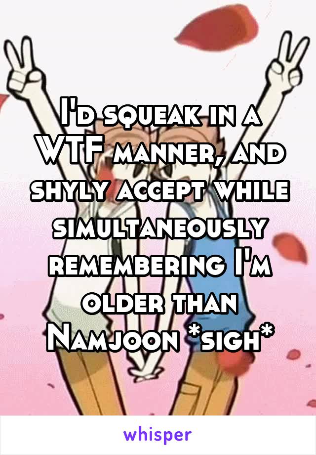 I'd squeak in a WTF manner, and shyly accept while simultaneously remembering I'm older than Namjoon *sigh*