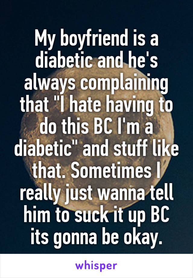 My boyfriend is a diabetic and he's always complaining that "I hate having to do this BC I'm a diabetic" and stuff like that. Sometimes I really just wanna tell him to suck it up BC its gonna be okay.