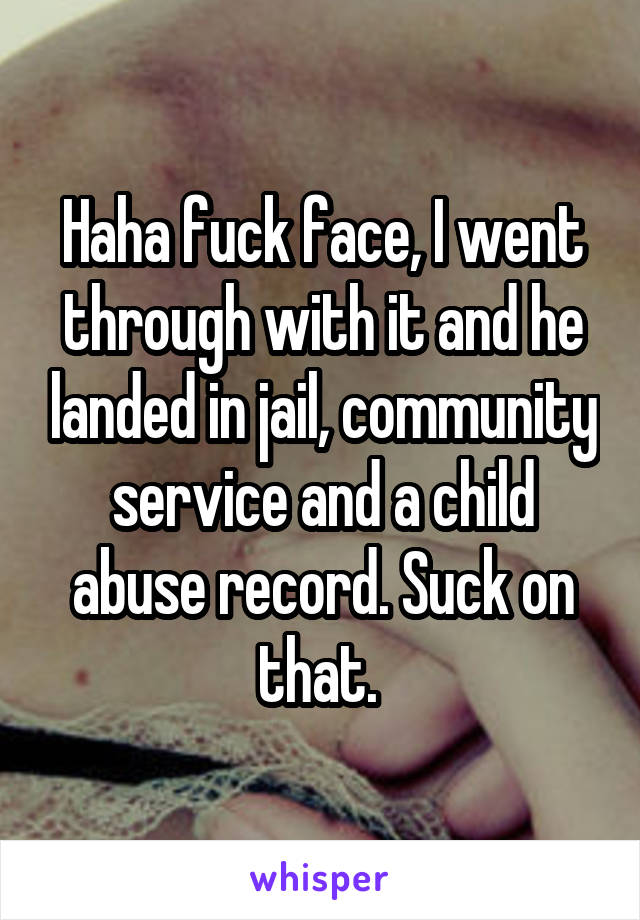 Haha fuck face, I went through with it and he landed in jail, community service and a child abuse record. Suck on that. 