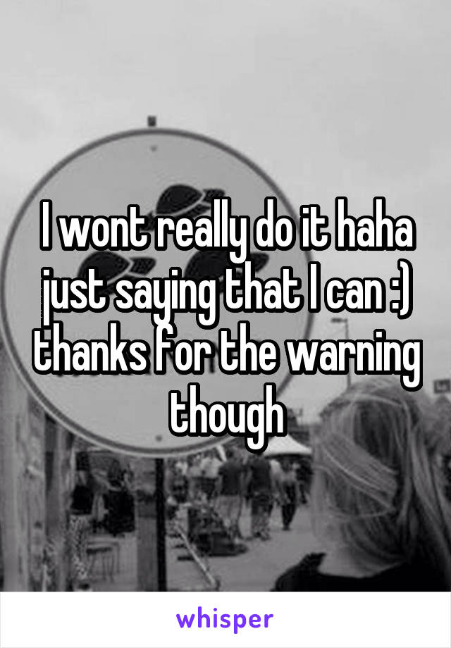 I wont really do it haha just saying that I can :) thanks for the warning though