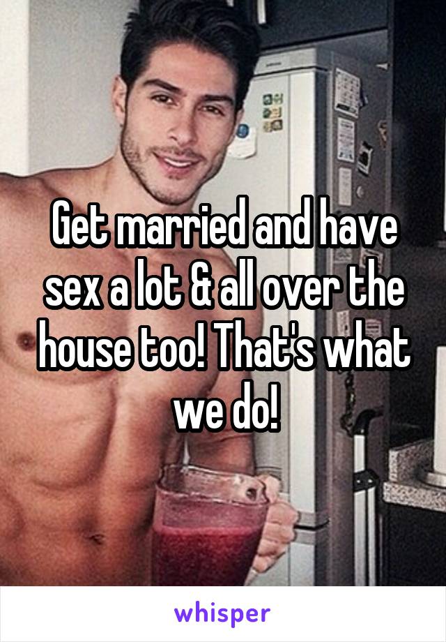 Get married and have sex a lot & all over the house too! That's what we do!