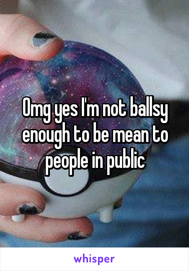 Omg yes I'm not ballsy enough to be mean to people in public