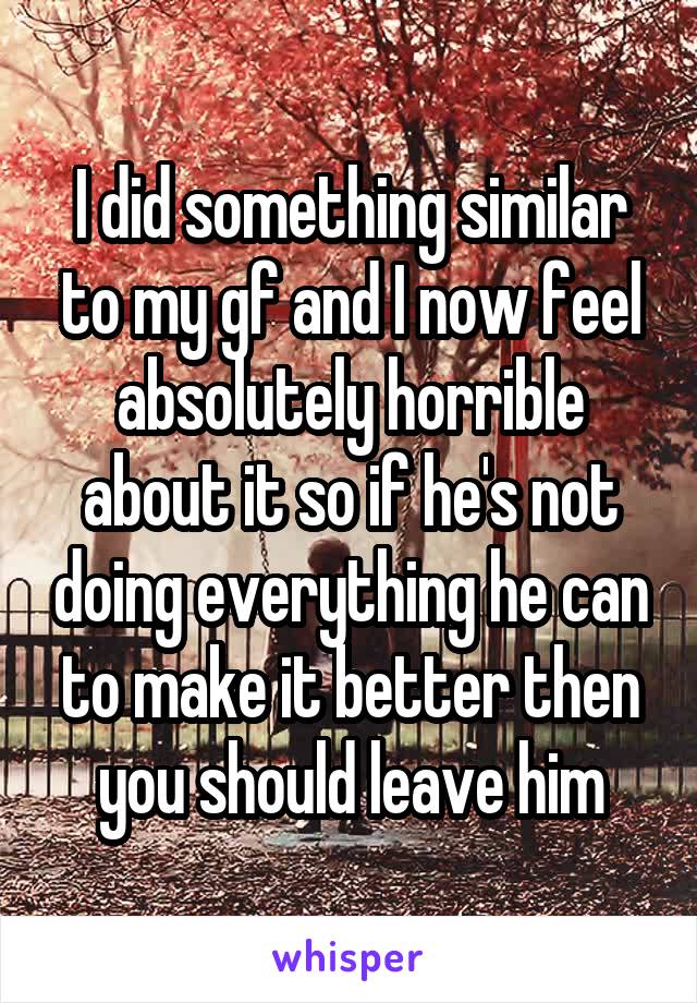 I did something similar to my gf and I now feel absolutely horrible about it so if he's not doing everything he can to make it better then you should leave him