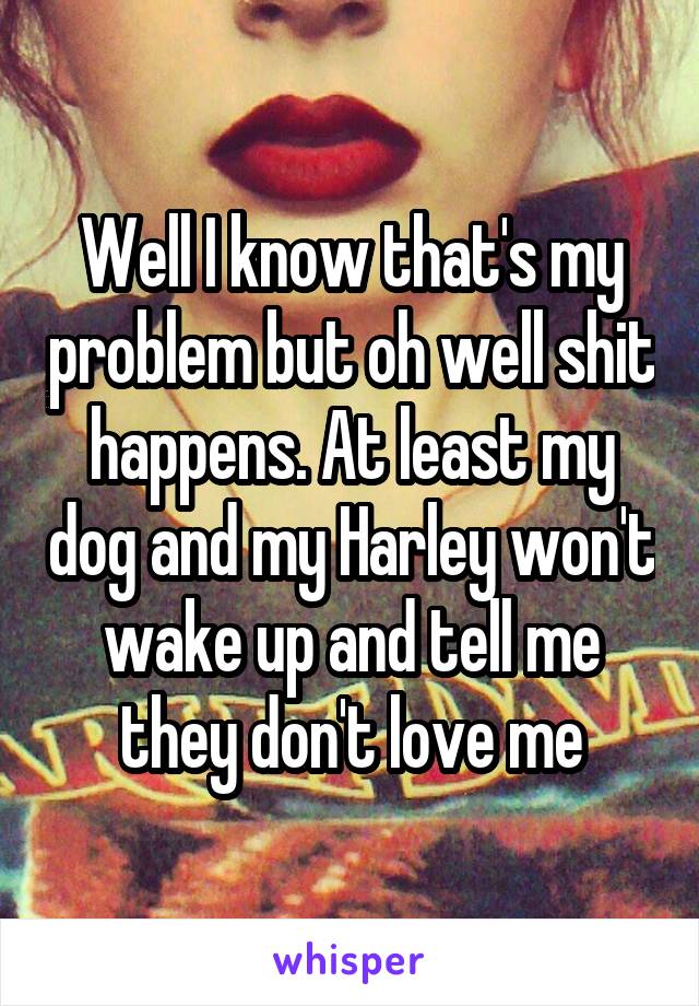 Well I know that's my problem but oh well shit happens. At least my dog and my Harley won't wake up and tell me they don't love me