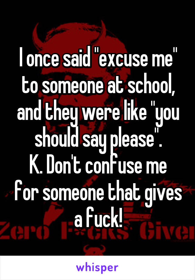 I once said "excuse me" to someone at school, and they were like "you should say please".
K. Don't confuse me for someone that gives a fuck!