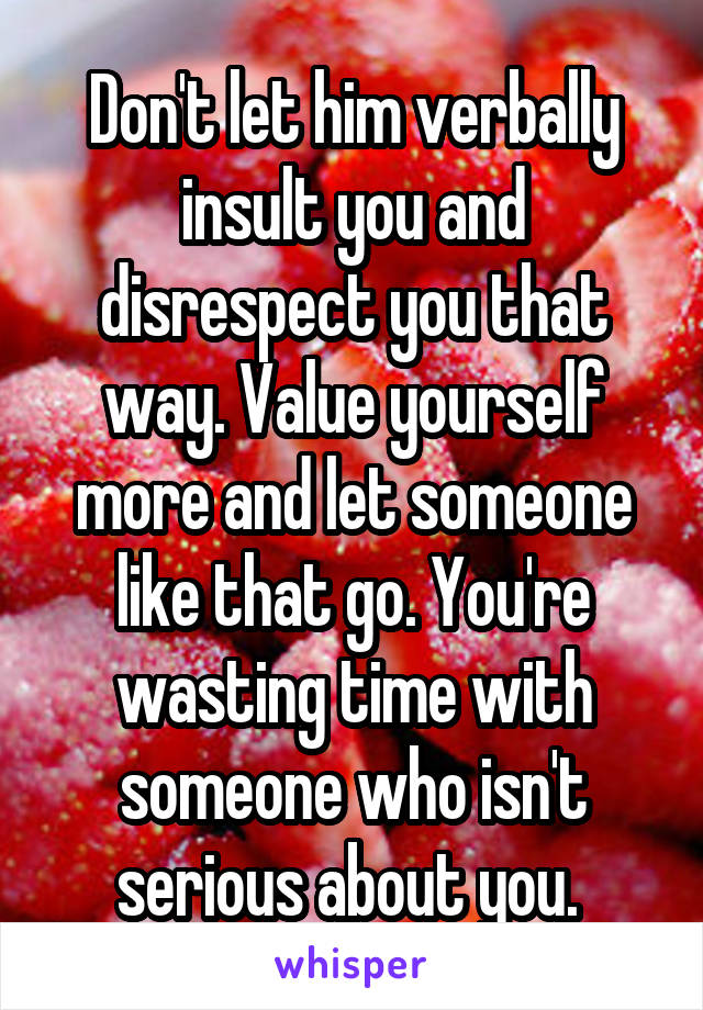 Don't let him verbally insult you and disrespect you that way. Value yourself more and let someone like that go. You're wasting time with someone who isn't serious about you. 