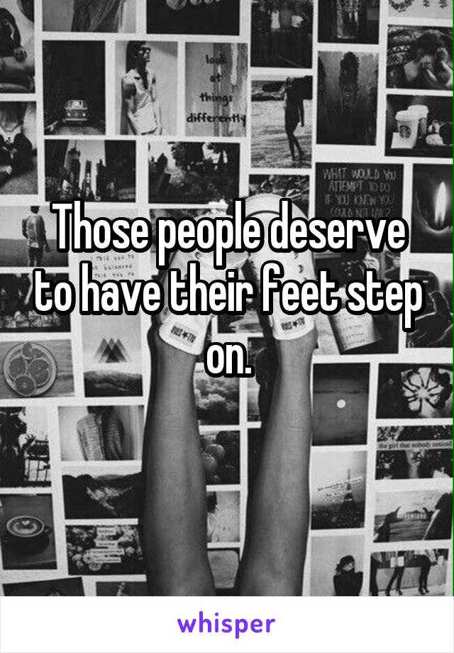 Those people deserve to have their feet step on.
