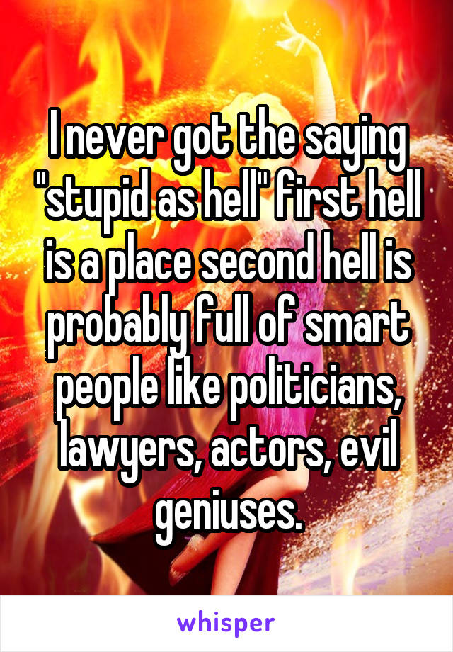 I never got the saying "stupid as hell" first hell is a place second hell is probably full of smart people like politicians, lawyers, actors, evil geniuses.