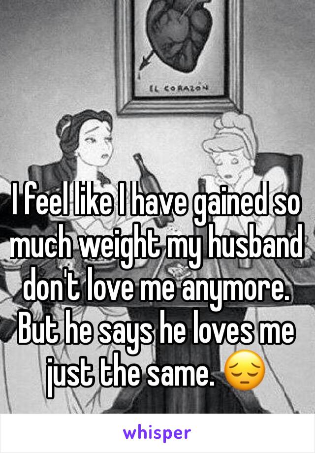 I feel like I have gained so much weight my husband don't love me anymore. But he says he loves me just the same. 😔