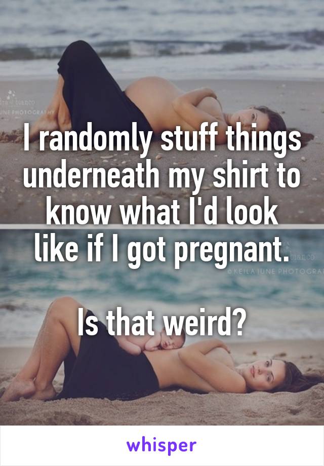 I randomly stuff things underneath my shirt to know what I'd look like if I got pregnant.

Is that weird?