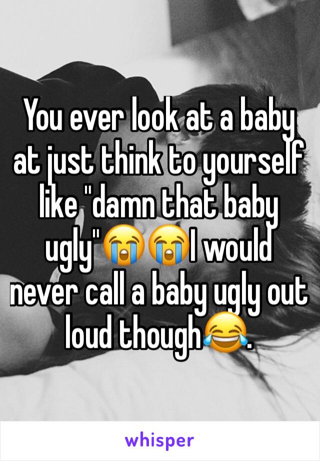 You ever look at a baby at just think to yourself like "damn that baby ugly"😭😭I would never call a baby ugly out loud though😂.