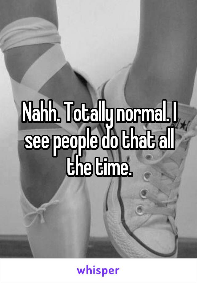 Nahh. Totally normal. I see people do that all the time.